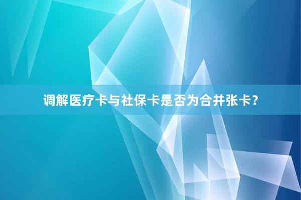 调解医疗卡与社保卡是否为合并张卡？